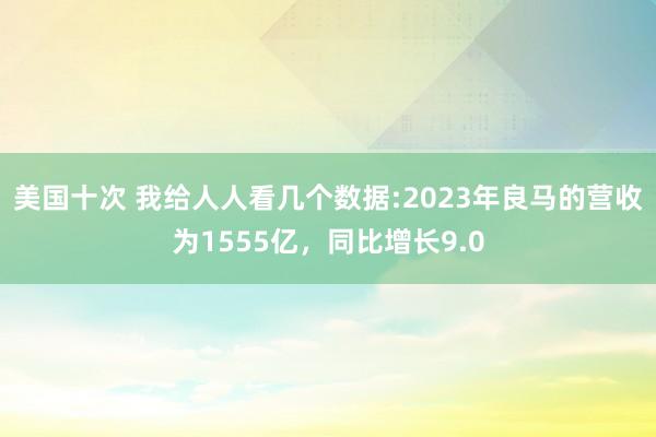 美国十次 我给人人看几个数据:2023年良马的营收为1555亿，同比增长9.0