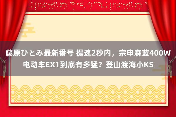 藤原ひとみ最新番号 提速2秒内，宗申森蓝400W电动车EX1到底有多猛？登山渡海小KS