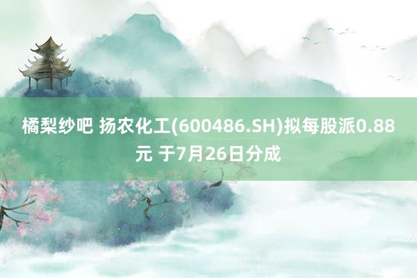 橘梨纱吧 扬农化工(600486.SH)拟每股派0.88元 于7月26日分成