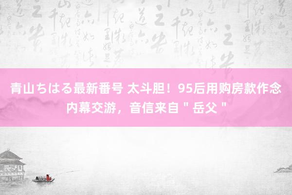 青山ちはる最新番号 太斗胆！95后用购房款作念内幕交游，音信来自＂岳父＂