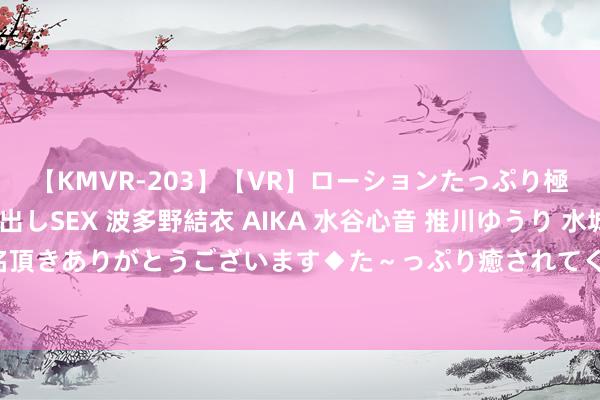 【KMVR-203】【VR】ローションたっぷり極上5人ソープ嬢と中出しSEX 波多野結衣 AIKA 水谷心音 推川ゆうり 水城奈緒 ～本日は御指名頂きありがとうございます◆た～っぷり癒されてくださいね◆～ 上交所：发布上证科创板200指数