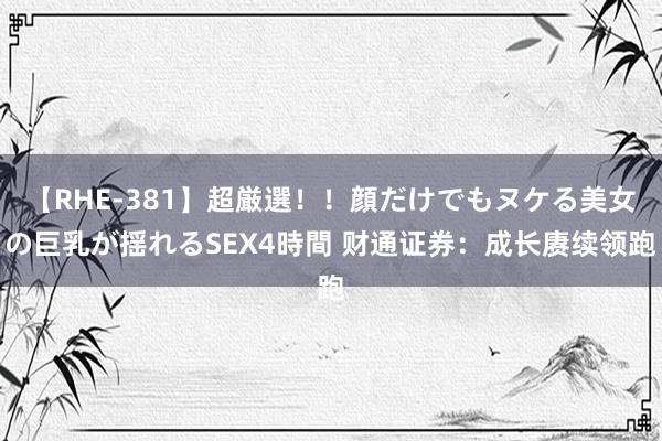 【RHE-381】超厳選！！顔だけでもヌケる美女の巨乳が揺れるSEX4時間 财通证券：成长赓续领跑