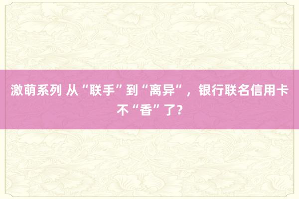 激萌系列 从“联手”到“离异”，银行联名信用卡不“香”了？