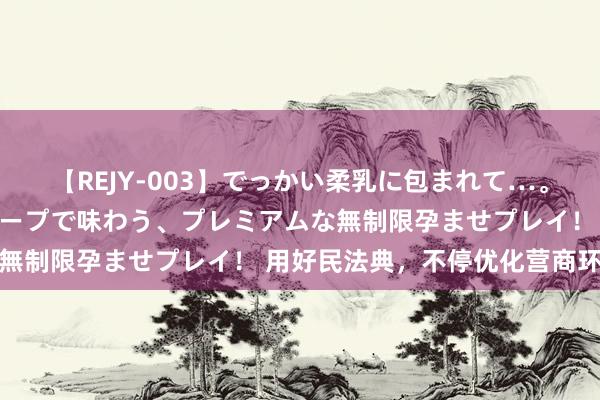 【REJY-003】でっかい柔乳に包まれて…。最高級ヌルヌル中出しソープで味わう、プレミアムな無制限孕ませプレイ！ 用好民法典，不停优化营商环境