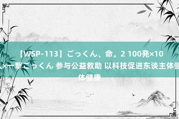 【WSP-113】ごっくん、命。2 100発×100人×一撃ごっくん 参与公益救助 以科技促进东谈主体健康