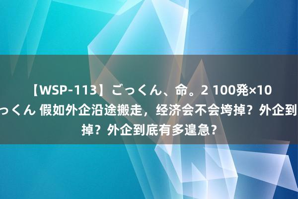 【WSP-113】ごっくん、命。2 100発×100人×一撃ごっくん 假如外企沿途搬走，经济会不会垮掉？外企到底有多遑急？