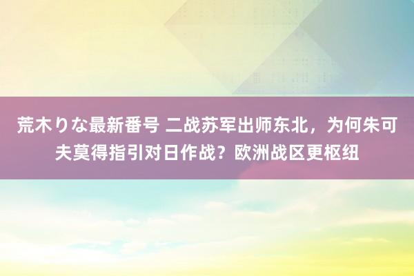 荒木りな最新番号 二战苏军出师东北，为何朱可夫莫得指引对日作战？欧洲战区更枢纽