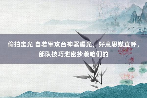 偷拍走光 自若军攻台神器曝光，好意思媒直呼，部队技巧泄密抄袭咱们的