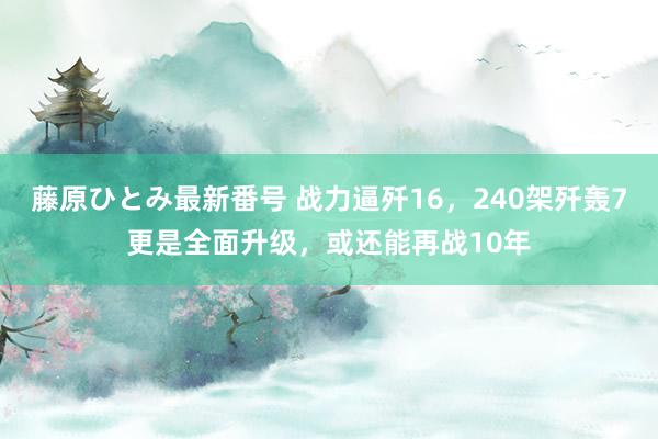 藤原ひとみ最新番号 战力逼歼16，240架歼轰7更是全面升级，或还能再战10年