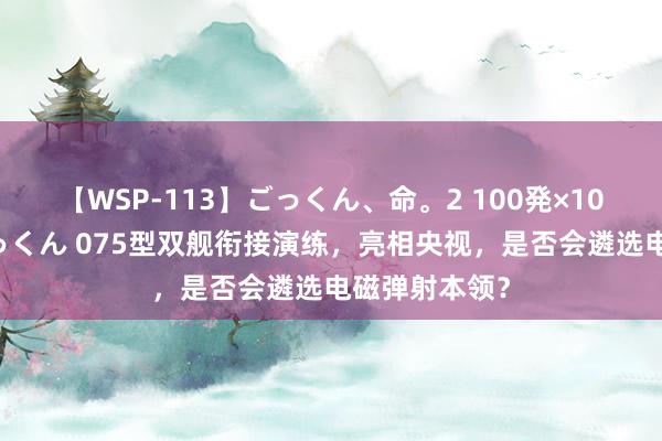 【WSP-113】ごっくん、命。2 100発×100人×一撃ごっくん 075型双舰衔接演练，亮相央视，是否会遴选电磁弹射本领？