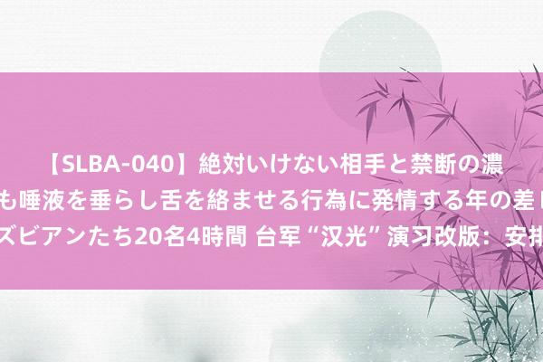 【SLBA-040】絶対いけない相手と禁断の濃厚ベロキス 戸惑いつつも唾液を垂らし舌を絡ませる行為に発情する年の差レズビアンたち20名4時間 台军“汉光”演习改版：安排大皆巷战科目，演训焦土战