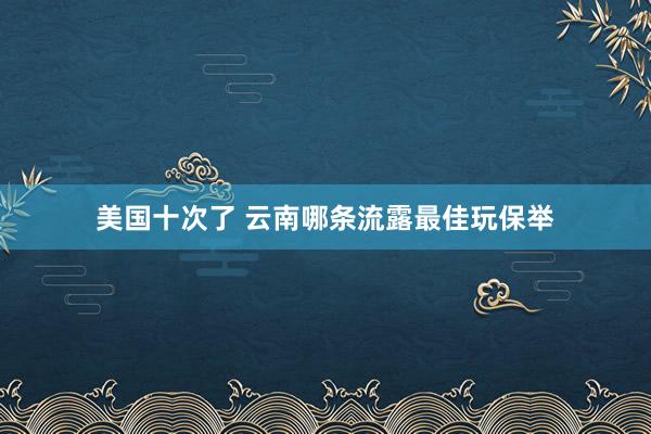 美国十次了 云南哪条流露最佳玩保举