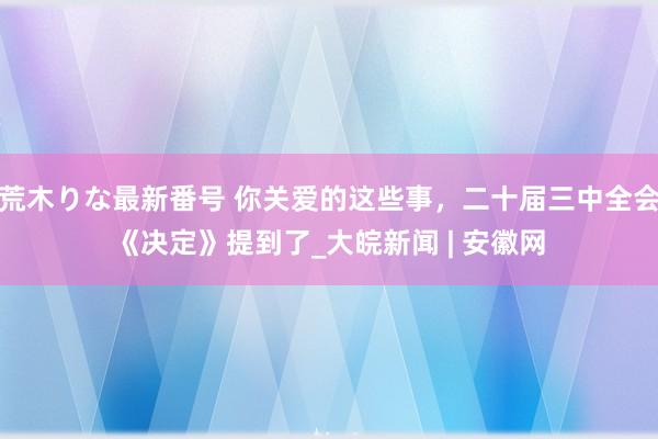 荒木りな最新番号 你关爱的这些事，二十届三中全会《决定》提到了_大皖新闻 | 安徽网