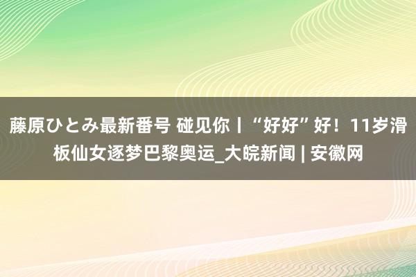 藤原ひとみ最新番号 碰见你丨“好好”好！11岁滑板仙女逐梦巴黎奥运_大皖新闻 | 安徽网