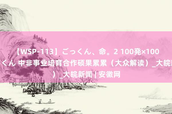 【WSP-113】ごっくん、命。2 100発×100人×一撃ごっくん 中非事业培育合作硕果累累（大众解读）_大皖新闻 | 安徽网