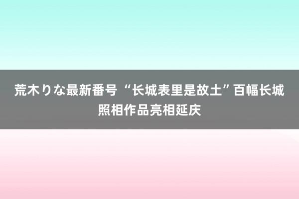 荒木りな最新番号 “长城表里是故土”百幅长城照相作品亮相延庆