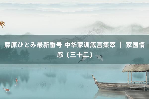 藤原ひとみ最新番号 中华家训箴言集萃 ｜ 家国情感（三十二）