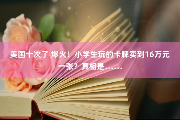 美国十次了 爆火！小学生玩的卡牌卖到16万元一张？真相是……