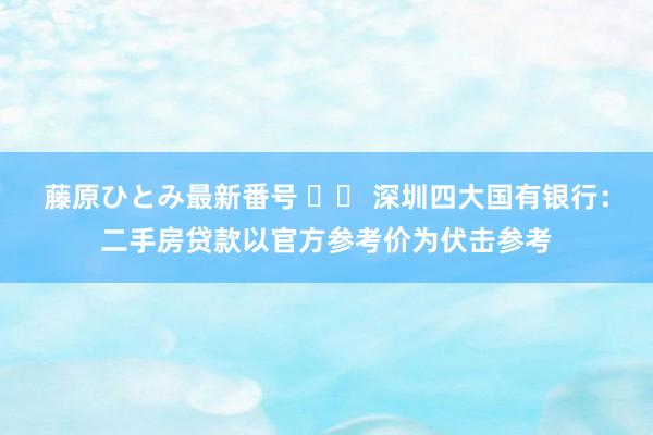 藤原ひとみ最新番号 		 深圳四大国有银行：二手房贷款以官方参考价为伏击参考