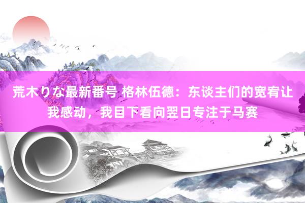 荒木りな最新番号 格林伍德：东谈主们的宽宥让我感动，我目下看向翌日专注于马赛