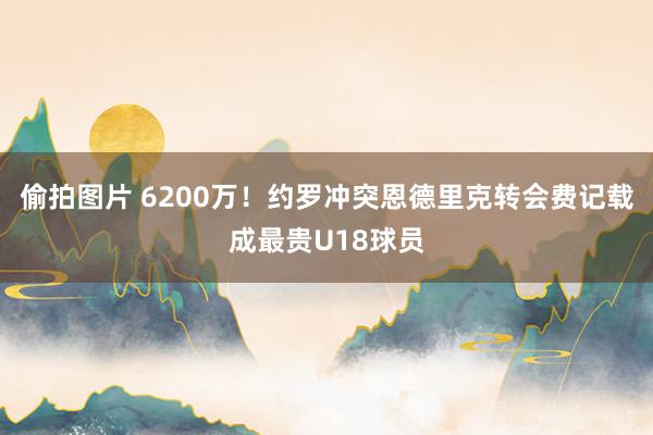 偷拍图片 6200万！约罗冲突恩德里克转会费记载成最贵U18球员