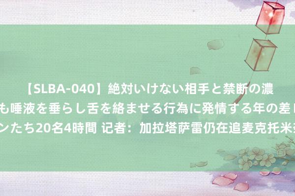 【SLBA-040】絶対いけない相手と禁断の濃厚ベロキス 戸惑いつつも唾液を垂らし舌を絡ませる行為に発情する年の差レズビアンたち20名4時間 记者：加拉塔萨雷仍在追麦克托米奈，但觉得曼联3000万欧要价过高