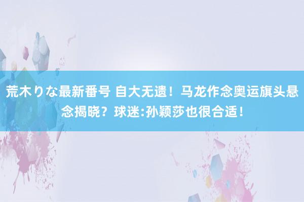 荒木りな最新番号 自大无遗！马龙作念奥运旗头悬念揭晓？球迷:孙颖莎也很合适！