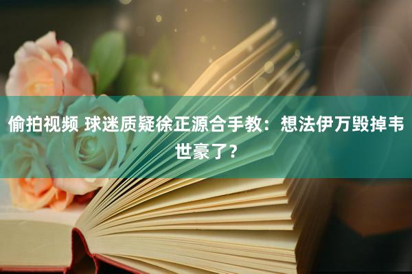 偷拍视频 球迷质疑徐正源合手教：想法伊万毁掉韦世豪了？