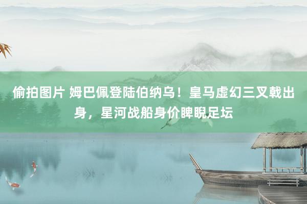 偷拍图片 姆巴佩登陆伯纳乌！皇马虚幻三叉戟出身，星河战船身价睥睨足坛