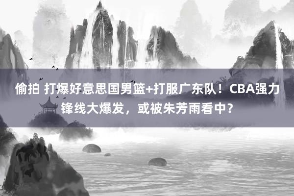 偷拍 打爆好意思国男篮+打服广东队！CBA强力锋线大爆发，或被朱芳雨看中？