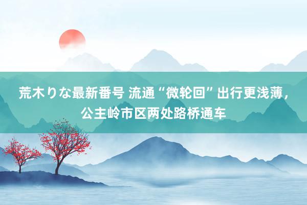 荒木りな最新番号 流通“微轮回”出行更浅薄，公主岭市区两处路桥通车