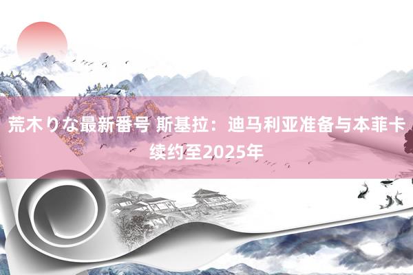 荒木りな最新番号 斯基拉：迪马利亚准备与本菲卡续约至2025年