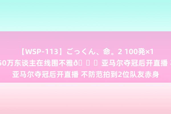 【WSP-113】ごっくん、命。2 100発×100人×一撃ごっくん 超50万东谈主在线围不雅?亚马尔夺冠后开直播 不防范拍到2位队友赤身