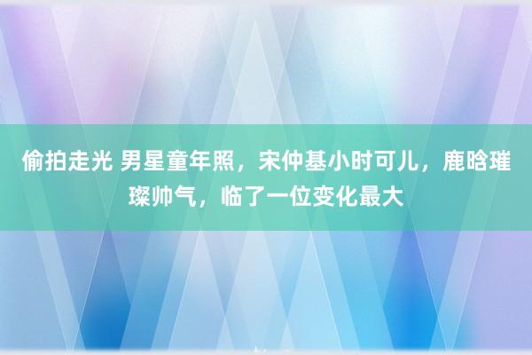 偷拍走光 男星童年照，宋仲基小时可儿，鹿晗璀璨帅气，临了一位变化最大