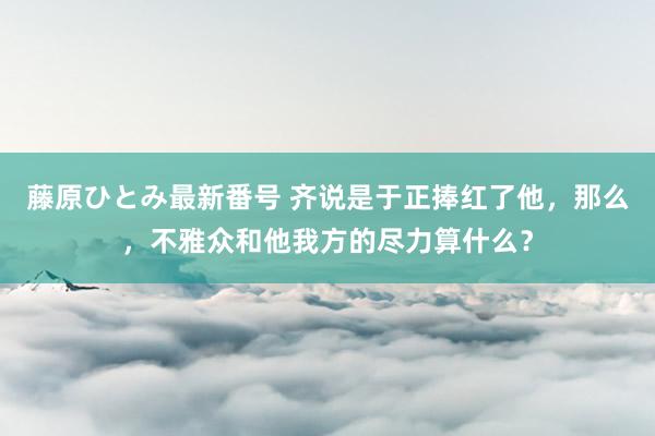 藤原ひとみ最新番号 齐说是于正捧红了他，那么，不雅众和他我方的尽力算什么？