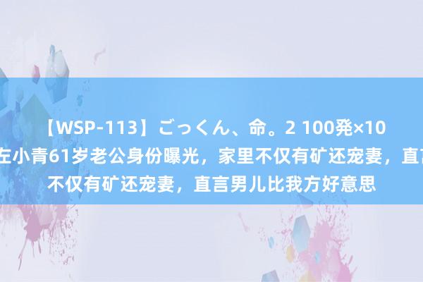 【WSP-113】ごっくん、命。2 100発×100人×一撃ごっくん 左小青61岁老公身份曝光，家里不仅有矿还宠妻，直言男儿比我方好意思