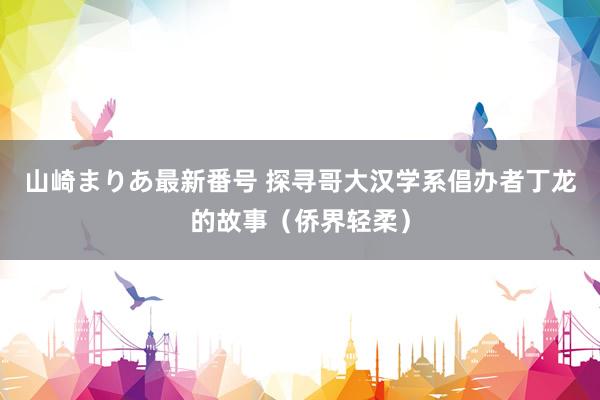 山崎まりあ最新番号 探寻哥大汉学系倡办者丁龙的故事（侨界轻柔）