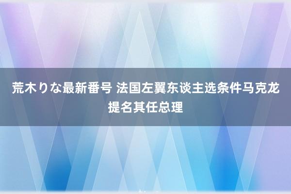 荒木りな最新番号 法国左翼东谈主选条件马克龙提名其任总理