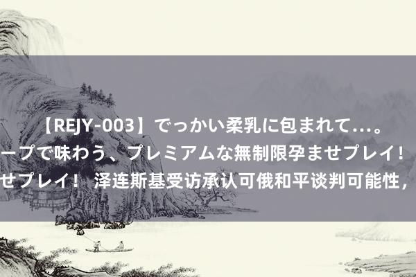 【REJY-003】でっかい柔乳に包まれて…。最高級ヌルヌル中出しソープで味わう、プレミアムな無制限孕ませプレイ！ 泽连斯基受访承认可俄和平谈判可能性，扎哈罗娃修起