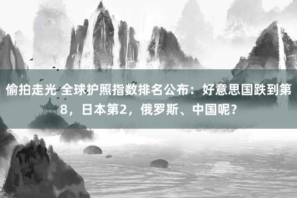 偷拍走光 全球护照指数排名公布：好意思国跌到第8，日本第2，俄罗斯、中国呢？