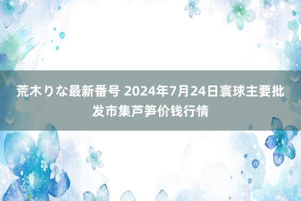 荒木りな最新番号 2024年7月24日寰球主要批发市集芦笋价钱行情