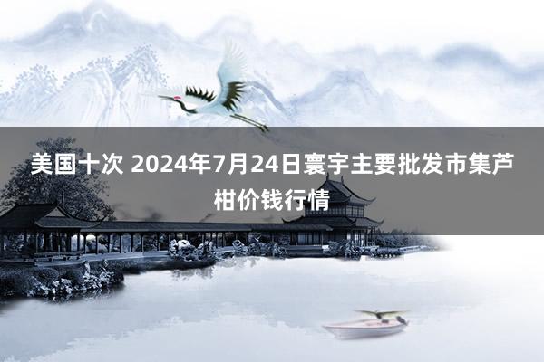 美国十次 2024年7月24日寰宇主要批发市集芦柑价钱行情