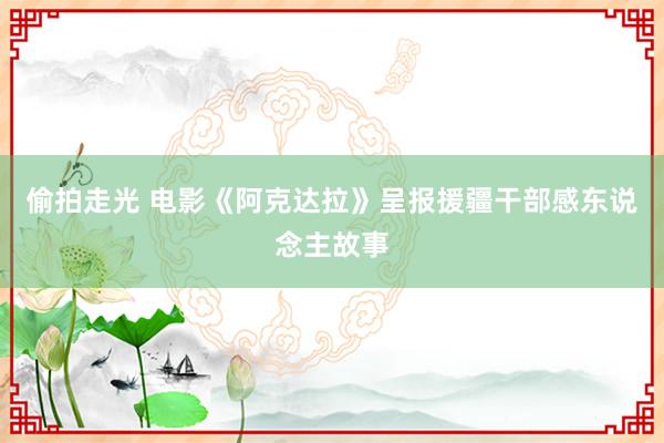 偷拍走光 电影《阿克达拉》呈报援疆干部感东说念主故事