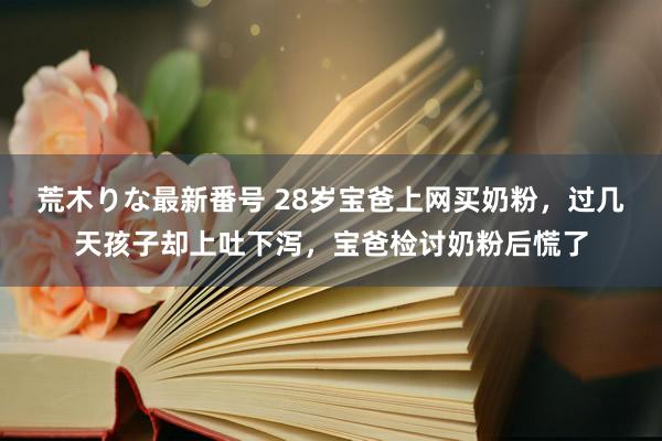 荒木りな最新番号 28岁宝爸上网买奶粉，过几天孩子却上吐下泻，宝爸检讨奶粉后慌了