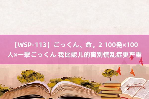 【WSP-113】ごっくん、命。2 100発×100人×一撃ごっくん 我比妮儿的离别慌乱症更严重