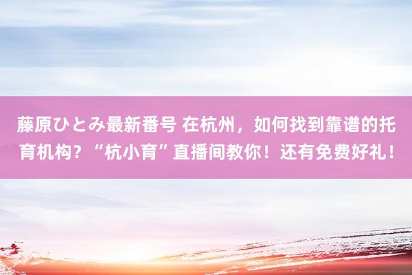 藤原ひとみ最新番号 在杭州，如何找到靠谱的托育机构？“杭小育”直播间教你！还有免费好礼！