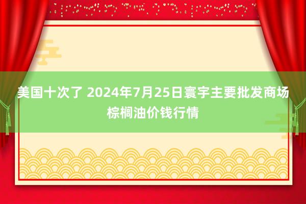 美国十次了 2024年7月25日寰宇主要批发商场棕榈油价钱行情