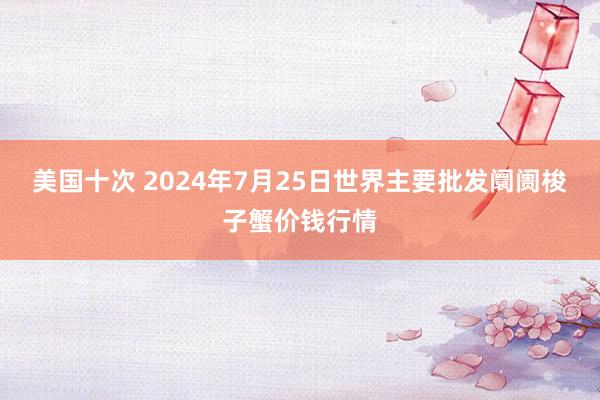 美国十次 2024年7月25日世界主要批发阛阓梭子蟹价钱行情