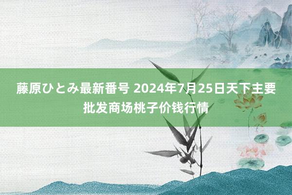 藤原ひとみ最新番号 2024年7月25日天下主要批发商场桃子价钱行情