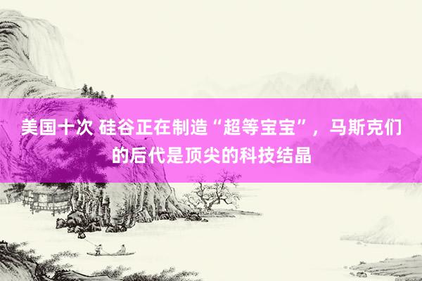 美国十次 硅谷正在制造“超等宝宝”，马斯克们的后代是顶尖的科技结晶